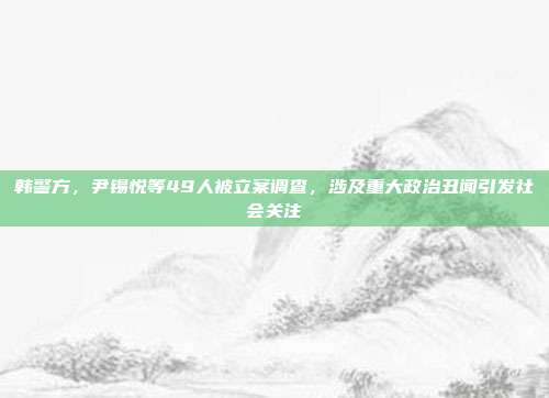 韩警方，尹锡悦等49人被立案调查，涉及重大政治丑闻引发社会关注