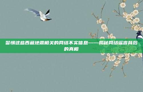 警惕这些西藏地震相关的网络不实信息——揭秘网络谣言背后的真相